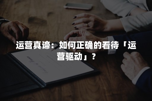 运营真谛：如何正确的看待「运营驱动」？