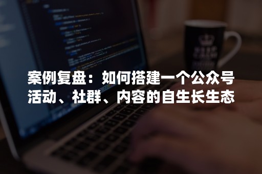 案例复盘：如何搭建一个公众号活动、社群、内容的自生长生态闭环？