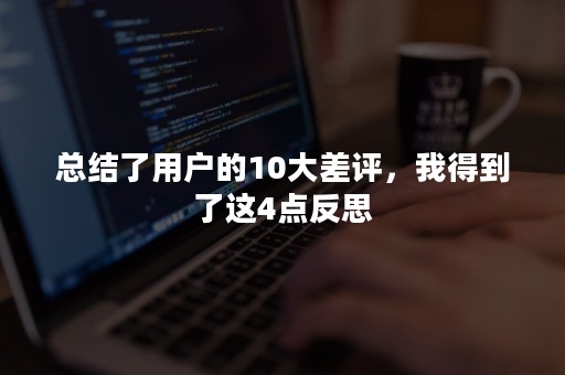 总结了用户的10大差评，我得到了这4点反思