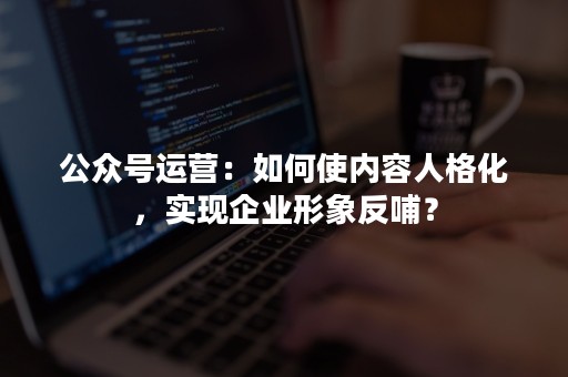 公众号运营：如何使内容人格化，实现企业形象反哺？