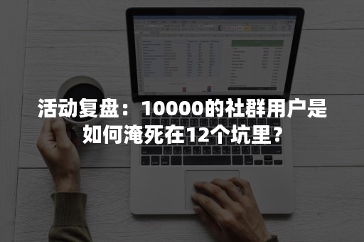 活动复盘：10000的社群用户是如何淹死在12个坑里？