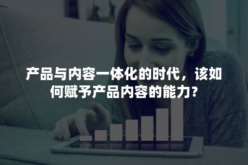 产品与内容一体化的时代，该如何赋予产品内容的能力？