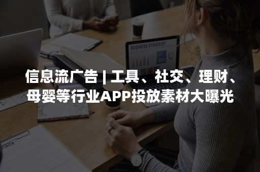 信息流广告 | 工具、社交、理财、母婴等行业APP投放素材大曝光！