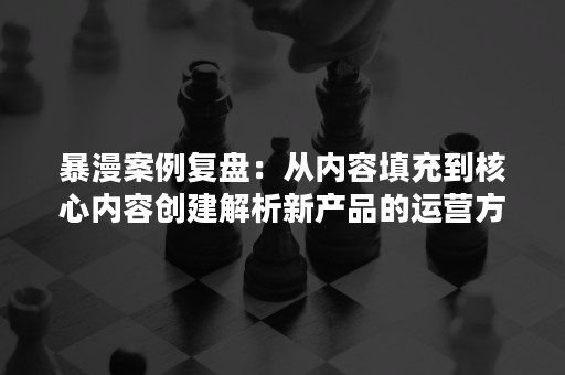 暴漫案例复盘：从内容填充到核心内容创建解析新产品的运营方法论