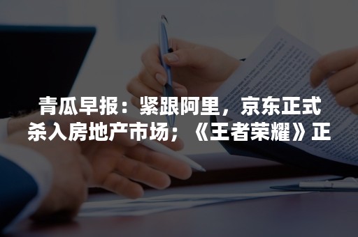 青瓜早报：紧跟阿里，京东正式杀入房地产市场；《王者荣耀》正式登陆美国；特斯拉启动在华校招500人…