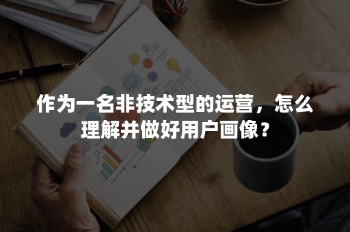 作为一名非技术型的运营，怎么理解并做好用户画像？