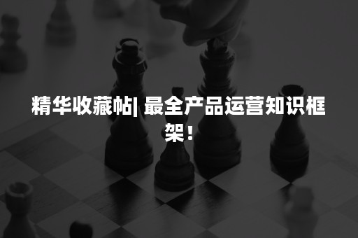 精华收藏帖| 最全产品运营知识框架！