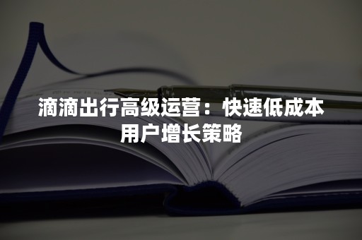 滴滴出行高级运营：快速低成本用户增长策略