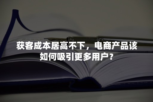 获客成本居高不下，电商产品该如何吸引更多用户？