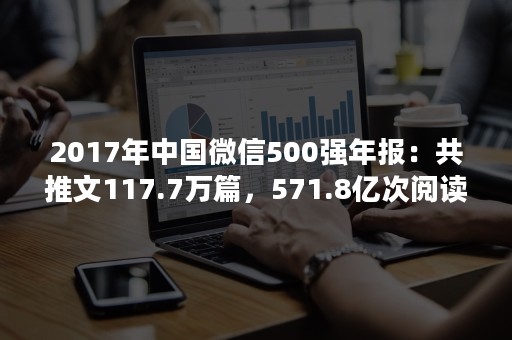 2017年中国微信500强年报：共推文117.7万篇，571.8亿次阅读，8.1亿次赞