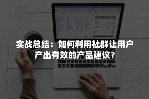 实战总结：如何利用社群让用户产出有效的产品建议？