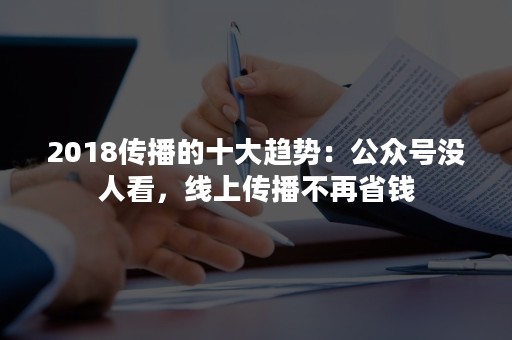 2018传播的十大趋势：公众号没人看，线上传播不再省钱