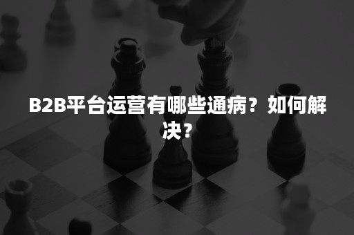 B2B平台运营有哪些通病？如何解决？