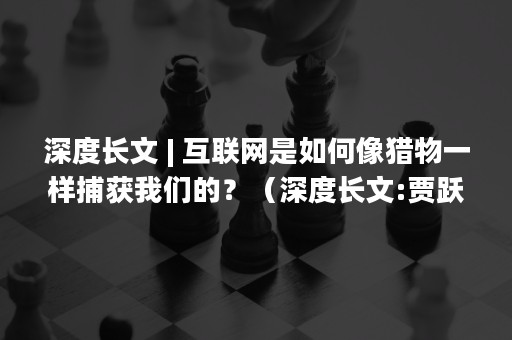 深度长文 | 互联网是如何像猎物一样捕获我们的？（深度长文:贾跃亭发家史）