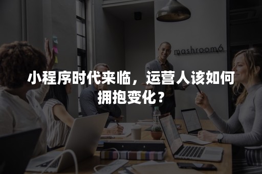 小程序时代来临，运营人该如何拥抱变化？