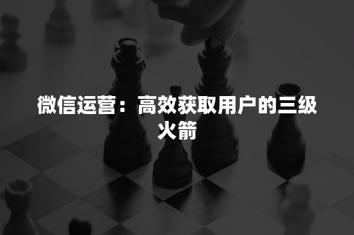 微信运营：高效获取用户的三级火箭