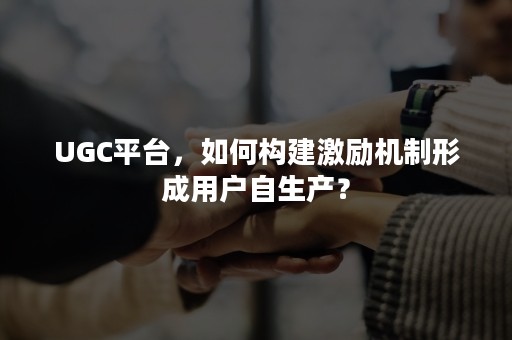 UGC平台，如何构建激励机制形成用户自生产？