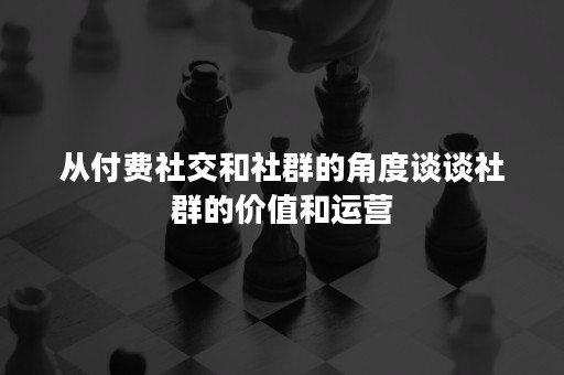 从付费社交和社群的角度谈谈社群的价值和运营