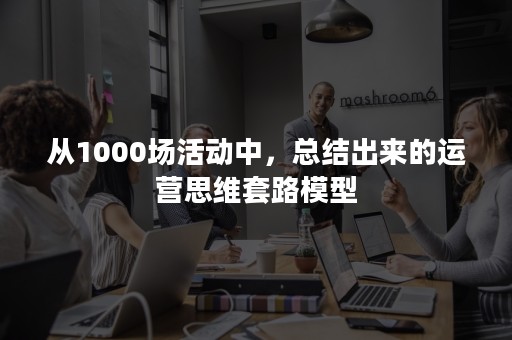 从1000场活动中，总结出来的运营思维套路模型