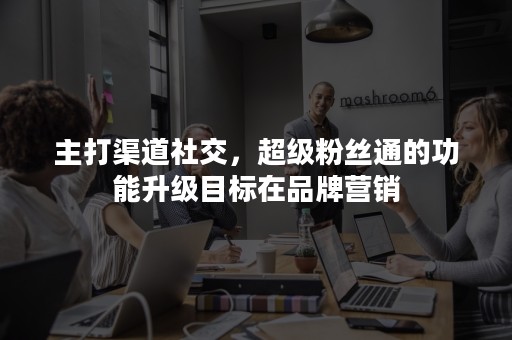 主打渠道社交，超级粉丝通的功能升级目标在品牌营销