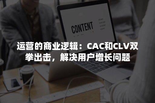 运营的商业逻辑：CAC和CLV双拳出击，解决用户增长问题