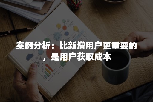 案例分析：比新增用户更重要的，是用户获取成本