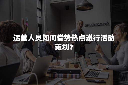 运营人员如何借势热点进行活动策划？