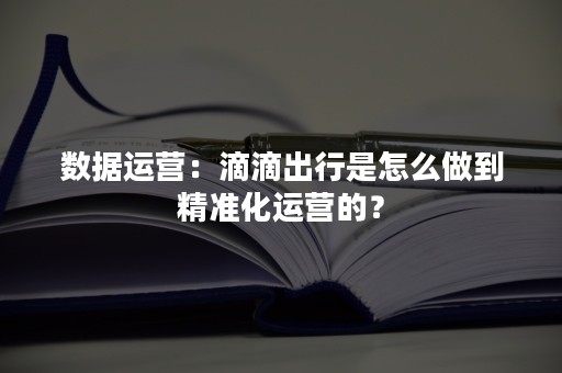 数据运营：滴滴出行是怎么做到精准化运营的？