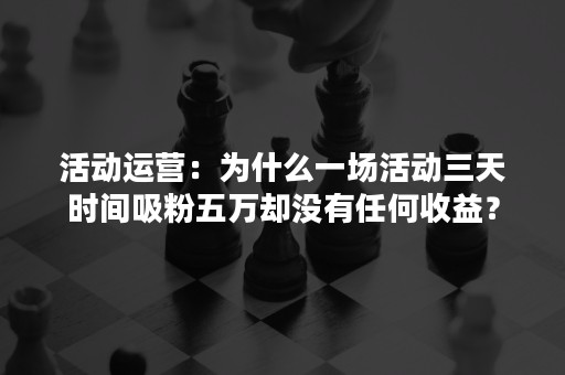 活动运营：为什么一场活动三天时间吸粉五万却没有任何收益？