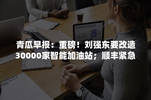 青瓜早报：重磅！刘强东要改造30000家智能加油站；顺丰紧急回应救命药延误…