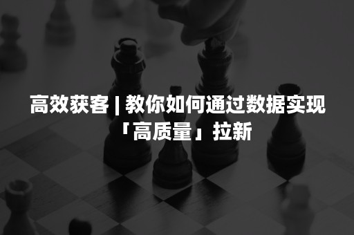 高效获客 | 教你如何通过数据实现「高质量」拉新