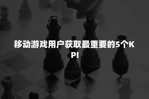 移动游戏用户获取最重要的5个KPI