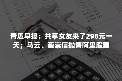 青瓜早报：共享女友来了298元一天；马云、蔡崇信抛售阿里股票套现252亿；比特币交易平台全线关停…