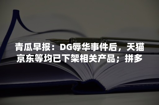 青瓜早报：DG辱华事件后，天猫京东等均已下架相关产品；拼多多市值大涨，直逼京东