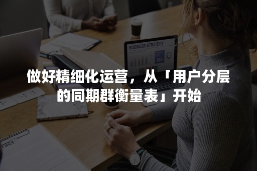 做好精细化运营，从「用户分层的同期群衡量表」开始