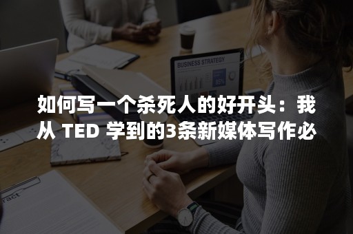 如何写一个杀死人的好开头：我从 TED 学到的3条新媒体写作必杀技