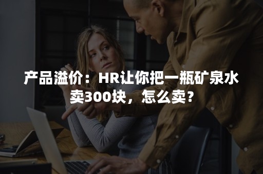 产品溢价：HR让你把一瓶矿泉水卖300块，怎么卖？