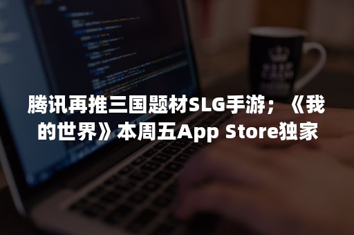 腾讯再推三国题材SLG手游；《我的世界》本周五App Store独家首发