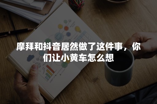 摩拜和抖音居然做了这件事，你们让小黄车怎么想