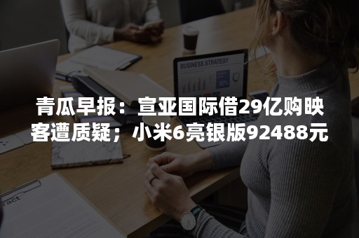 青瓜早报：宣亚国际借29亿购映客遭质疑；小米6亮银版92488元成功拍卖…