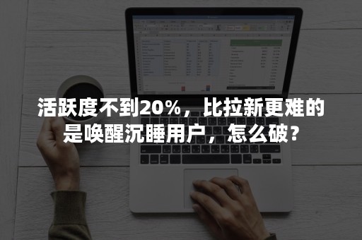 活跃度不到20%，比拉新更难的是唤醒沉睡用户，怎么破？