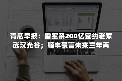 青瓜早报：雷军系200亿签约老家武汉光谷；顺丰豪言未来三年再买15架飞机；京东全新Logo正式启用…