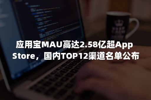 应用宝MAU高达2.58亿超App Store，国内TOP12渠道名单公布