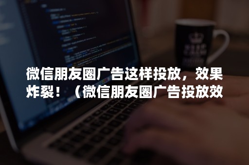 微信朋友圈广告这样投放，效果炸裂！（微信朋友圈广告投放效果分析）