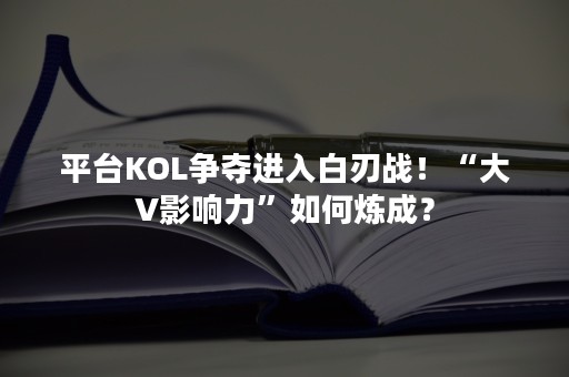 平台KOL争夺进入白刃战！“大V影响力”如何炼成？