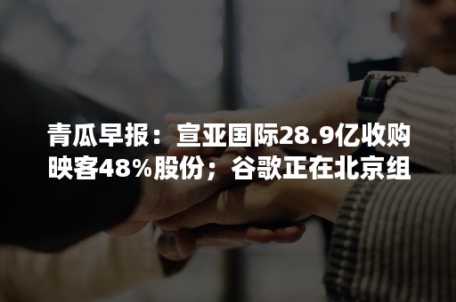 青瓜早报：宣亚国际28.9亿收购映客48%股份；谷歌正在北京组建AI团队；微信支付推零钱通抢余额宝生意…