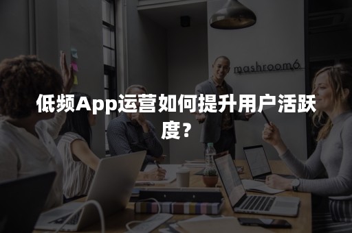 低频App运营如何提升用户活跃度？