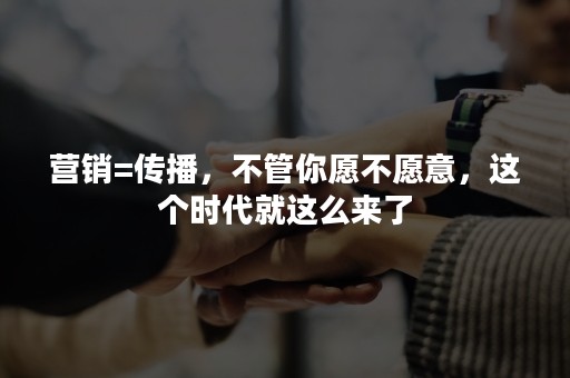 营销=传播，不管你愿不愿意，这个时代就这么来了