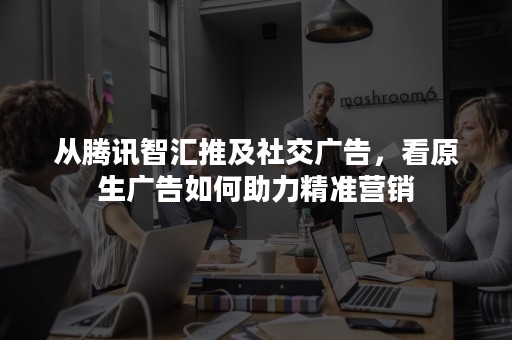 从腾讯智汇推及社交广告，看原生广告如何助力精准营销