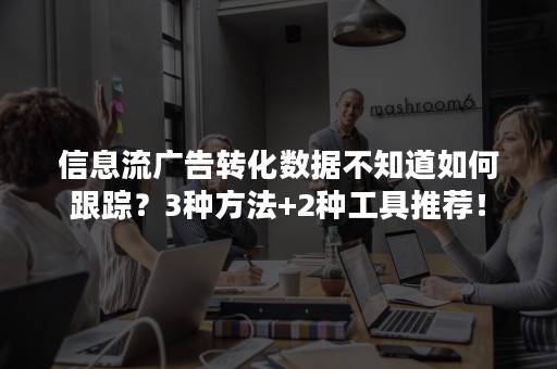 信息流广告转化数据不知道如何跟踪？3种方法+2种工具推荐！